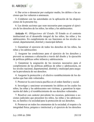 Ley 1098 de 2006 20/118 
4. Dar aviso o denunciar por cualquier medio, los delitos o las ac- ciones que los vulneren o amenacen. 
5. Colaborar con las autoridades en la aplicación de las disposi- ciones de la presente ley. 
6. Las demás acciones que sean necesarias para asegurar el ejerci- cio de los derechos de los niños, las niñas y los adolescentes. 41. Obligaciones del Estado. El Estado es el contexto institucional en el desarrollo integral de los niños, las niñas y los adolescentes. En cumplimiento de sus funciones en los niveles na- cional, departamental, distrital y municipal deberá: 
1. Garantizar el ejercicio de todos los derechos de los niños, las niñas y los adolescentes 
2. Asegurar las condiciones para el ejercicio de los derechos y prevenir su amenaza o afectación a través del diseño y la ejecución de políticas públicas sobre infancia y adolescencia. 
3. Garantizar la asignación de los recursos necesarios para el cumplimiento de las políticas públicas de niñez y adolescencia, en los niveles nacional, departamental, distrital y municipal para asegu- rar la prevalencia de sus derechos. 
4. Asegurar la protección y el efectivo restablecimiento de los de- rechos que han sido vulnerados. 
5. Promover la convivencia pacífica en el orden familiar y social. 
6. Investigar y sancionar severamente los delitos en los cuales los niños, las niñas y las adolescentes son víctimas, y garantizar la repa- ración del daño y el restablecimiento de sus derechos vulnerados. 
7. Resolver con carácter prevalente los recursos, peticiones o ac- ciones judiciales que presenten los niños, las niñas y los adolescen- tes, su familia o la sociedad para la protección de sus derechos. 
8. Promover en todos los estamentos de la sociedad, el respeto a la integridad física, psíquica e intelectual y el ejercicio de los derechos  
