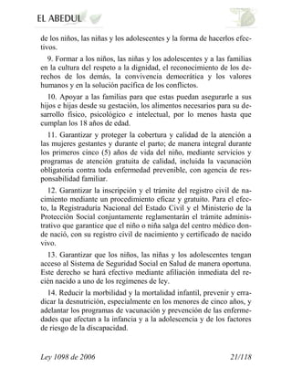 Ley 1098 de 2006 21/118 
de los niños, las niñas y los adolescentes y la forma de hacerlos efec- tivos. 
9. Formar a los niños, las niñas y los adolescentes y a las familias en la cultura del respeto a la dignidad, el reconocimiento de los de- rechos de los demás, la convivencia democrática y los valores humanos y en la solución pacífica de los conflictos. 
10. Apoyar a las familias para que estas puedan asegurarle a sus hijos e hijas desde su gestación, los alimentos necesarios para su de- sarrollo físico, psicológico e intelectual, por lo menos hasta que cumplan los 18 años de edad. 
11. Garantizar y proteger la cobertura y calidad de la atención a las mujeres gestantes y durante el parto; de manera integral durante los primeros cinco (5) años de vida del niño, mediante servicios y programas de atención gratuita de calidad, incluida la vacunación obligatoria contra toda enfermedad prevenible, con agencia de res- ponsabilidad familiar. 
12. Garantizar la inscripción y el trámite del registro civil de na- cimiento mediante un procedimiento eficaz y gratuito. Para el efec- to, la Registraduría Nacional del Estado Civil y el Ministerio de la Protección Social conjuntamente reglamentarán el trámite adminis- trativo que garantice que el niño o niña salga del centro médico don- de nació, con su registro civil de nacimiento y certificado de nacido vivo. 
13. Garantizar que los niños, las niñas y los adolescentes tengan acceso al Sistema de Seguridad Social en Salud de manera oportuna. Este derecho se hará efectivo mediante afiliación inmediata del re- cién nacido a uno de los regímenes de ley. 
14. Reducir la morbilidad y la mortalidad infantil, prevenir y erra- dicar la desnutrición, especialmente en los menores de cinco años, y adelantar los programas de vacunación y prevención de las enferme- dades que afectan a la infancia y a la adolescencia y de los factores de riesgo de la discapacidad.  