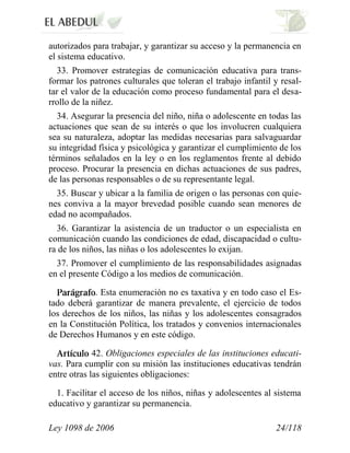 Ley 1098 de 2006 24/118 
autorizados para trabajar, y garantizar su acceso y la permanencia en el sistema educativo. 
33. Promover estrategias de comunicación educativa para trans- formar los patrones culturales que toleran el trabajo infantil y resal- tar el valor de la educación como proceso fundamental para el desa- rrollo de la niñez. 
34. Asegurar la presencia del niño, niña o adolescente en todas las actuaciones que sean de su interés o que los involucren cualquiera sea su naturaleza, adoptar las medidas necesarias para salvaguardar su integridad física y psicológica y garantizar el cumplimiento de los términos señalados en la ley o en los reglamentos frente al debido proceso. Procurar la presencia en dichas actuaciones de sus padres, de las personas responsables o de su representante legal. 
35. Buscar y ubicar a la familia de origen o las personas con quie- nes conviva a la mayor brevedad posible cuando sean menores de edad no acompañados. 
36. Garantizar la asistencia de un traductor o un especialista en comunicación cuando las condiciones de edad, discapacidad o cultu- ra de los niños, las niñas o los adolescentes lo exijan. 
37. Promover el cumplimiento de las responsabilidades asignadas en el presente Código a los medios de comunicación. . Esta enumeración no es taxativa y en todo caso el Es- tado deberá garantizar de manera prevalente, el ejercicio de todos los derechos de los niños, las niñas y los adolescentes consagrados en la Constitución Política, los tratados y convenios internacionales de Derechos Humanos y en este código. 42. Obligaciones especiales de las instituciones educati- vas. Para cumplir con su misión las instituciones educativas tendrán entre otras las siguientes obligaciones: 
1. Facilitar el acceso de los niños, niñas y adolescentes al sistema educativo y garantizar su permanencia.  