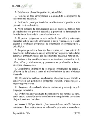 Ley 1098 de 2006 25/118 
2. Brindar una educación pertinente y de calidad. 
3. Respetar en toda circunstancia la dignidad de los miembros de la comunidad educativa. 
4. Facilitar la participación de los estudiantes en la gestión acadé- mica del centro educativo. 
5. Abrir espacios de comunicación con los padres de familia para el seguimiento del proceso educativo y propiciar la democracia en las relaciones dentro de la comunidad educativa. 
6. Organizar programas de nivelación de los niños y niñas que presenten dificultades de aprendizaje o estén retrasados en el ciclo escolar y establecer programas de orientación psicopedagógica y psicológica. 
7. Respetar, permitir y fomentar la expresión y el conocimiento de las diversas culturas nacionales y extranjeras y organizar actividades culturales extracurriculares con la comunidad educativa para tal fin. 
8. Estimular las manifestaciones e inclinaciones culturales de lo niños, niñas y adolescentes, y promover su producción artística, científica y tecnológica. 
9. Garantizar la utilización de los medios tecnológicos de acceso y difusión de la cultura y dotar al establecimiento de una biblioteca adecuada. 
10. Organizar actividades conducentes al conocimiento, respeto y conservación del patrimonio ambiental, cultural, arquitectónico y arqueológico nacional. 
11. Fomentar el estudio de idiomas nacionales y extranjeros y de lenguajes especiales. 
12. Evitar cualquier conducta discriminatoria por razones de sexo, etnia, credo, condición socio-económica o cualquier otra que afecte el ejercicio de sus derechos. 43. Obligación ética fundamental de los establecimientos educativos. Las instituciones de educación primaria y secundaria,  