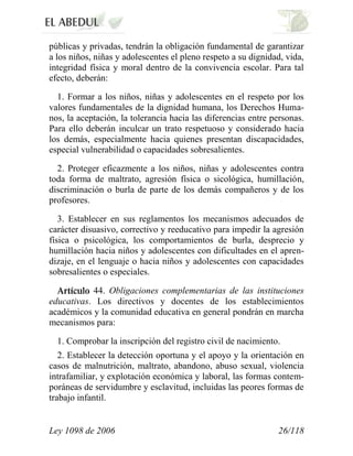 Ley 1098 de 2006 26/118 
públicas y privadas, tendrán la obligación fundamental de garantizar a los niños, niñas y adolescentes el pleno respeto a su dignidad, vida, integridad física y moral dentro de la convivencia escolar. Para tal efecto, deberán: 
1. Formar a los niños, niñas y adolescentes en el respeto por los valores fundamentales de la dignidad humana, los Derechos Huma- nos, la aceptación, la tolerancia hacia las diferencias entre personas. Para ello deberán inculcar un trato respetuoso y considerado hacia los demás, especialmente hacia quienes presentan discapacidades, especial vulnerabilidad o capacidades sobresalientes. 
2. Proteger eficazmente a los niños, niñas y adolescentes contra toda forma de maltrato, agresión física o sicológica, humillación, discriminación o burla de parte de los demás compañeros y de los profesores. 
3. Establecer en sus reglamentos los mecanismos adecuados de carácter disuasivo, correctivo y reeducativo para impedir la agresión física o psicológica, los comportamientos de burla, desprecio y humillación hacia niños y adolescentes con dificultades en el apren- dizaje, en el lenguaje o hacia niños y adolescentes con capacidades sobresalientes o especiales. 44. Obligaciones complementarias de las instituciones educativas. Los directivos y docentes de los establecimientos académicos y la comunidad educativa en general pondrán en marcha mecanismos para: 
1. Comprobar la inscripción del registro civil de nacimiento. 
2. Establecer la detección oportuna y el apoyo y la orientación en casos de malnutrición, maltrato, abandono, abuso sexual, violencia intrafamiliar, y explotación económica y laboral, las formas contem- poráneas de servidumbre y esclavitud, incluidas las peores formas de trabajo infantil.  