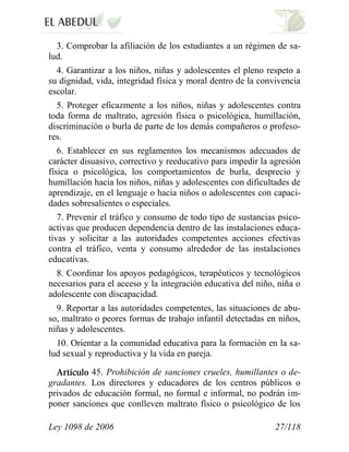 Ley 1098 de 2006 27/118 
3. Comprobar la afiliación de los estudiantes a un régimen de sa- lud. 
4. Garantizar a los niños, niñas y adolescentes el pleno respeto a su dignidad, vida, integridad física y moral dentro de la convivencia escolar. 
5. Proteger eficazmente a los niños, niñas y adolescentes contra toda forma de maltrato, agresión física o psicológica, humillación, discriminación o burla de parte de los demás compañeros o profeso- res. 
6. Establecer en sus reglamentos los mecanismos adecuados de carácter disuasivo, correctivo y reeducativo para impedir la agresión física o psicológica, los comportamientos de burla, desprecio y humillación hacia los niños, niñas y adolescentes con dificultades de aprendizaje, en el lenguaje o hacia niños o adolescentes con capaci- dades sobresalientes o especiales. 
7. Prevenir el tráfico y consumo de todo tipo de sustancias psico- activas que producen dependencia dentro de las instalaciones educa- tivas y solicitar a las autoridades competentes acciones efectivas contra el tráfico, venta y consumo alrededor de las instalaciones educativas. 
8. Coordinar los apoyos pedagógicos, terapéuticos y tecnológicos necesarios para el acceso y la integración educativa del niño, niña o adolescente con discapacidad. 
9. Reportar a las autoridades competentes, las situaciones de abu- so, maltrato o peores formas de trabajo infantil detectadas en niños, niñas y adolescentes. 
10. Orientar a la comunidad educativa para la formación en la sa- lud sexual y reproductiva y la vida en pareja. 45. Prohibición de sanciones crueles, humillantes o de- gradantes. Los directores y educadores de los centros públicos o privados de educación formal, no formal e informal, no podrán im- poner sanciones que conlleven maltrato físico o psicológico de los  