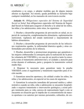 Ley 1098 de 2006 28/118 
estudiantes a su cargo, o adoptar medidas que de alguna manera afecten su dignidad. Así mismo, queda prohibida su inclusión bajo cualquier modalidad, en los manuales de convivencia escolar. 46. Obligaciones especiales del Sistema de Seguridad Social en Salud. Son obligaciones especiales del Sistema de Seguri- dad Social en Salud para asegurar el derecho a la salud de los niños, las niñas y los adolescentes, entre otras, las siguientes: 
1. Diseñar y desarrollar programas de prevención en salud, en es- pecial de vacunación, complementación alimentaria, suplementación nutricional, vigilancia del estado nutricional y mejoramiento de hábitos alimentarios. 
2. Diseñar y desarrollar programas de prevención de las infeccio- nes respiratorias agudas, la enfermedad diarreica aguda y otras en- fermedades prevalentes de la infancia. 
3. Diseñar, desarrollar y promocionar programas que garanticen a las mujeres embarazadas la consejería para la realización de la prue- ba voluntaria del VIH/SIDA y en caso de ser positiva tanto la conse- jería como el tratamiento antirretroviral y el cuidado y atención para evitar durante el embarazo, parto y posparto la transmisión vertical madre-hijo. 
4. Disponer lo necesario para garantizar tanto la prueba VIH/SIDA como el seguimiento y tratamiento requeridos para el re- cién nacido. 
5. Garantizar atención oportuna y de calidad a todos los niños, las niñas y los adolescentes, en especial en los casos de urgencias. 
6. Garantizar la actuación inmediata del personal médico y admi- nistrativo cuando un niño, niña o adolescente se encuentre hospitali- zado o requiera tratamiento o intervención quirúrgica y exista peli- gro inminente para su vida; carezca de representante legal o este se encuentre en situación que le impida dar su consentimiento de mane- ra oportuna o no autorice por razones personales, culturales, de cre-  