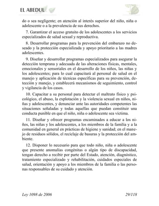 Ley 1098 de 2006 29/118 
do o sea negligente; en atención al interés superior del niño, niña o adolescente o a la prevalencia de sus derechos. 
7. Garantizar el acceso gratuito de los adolescentes a los servicios especializados de salud sexual y reproductiva. 
8. Desarrollar programas para la prevención del embarazo no de- seado y la protección especializada y apoyo prioritario a las madres adolescentes. 
9. Diseñar y desarrollar programas especializados para asegurar la detección temprana y adecuada de las alteraciones físicas, mentales, emocionales y sensoriales en el desarrollo de los niños, las niñas y los adolescentes; para lo cual capacitará al personal de salud en el manejo y aplicación de técnicas específicas para su prevención, de- tección y manejo, y establecerá mecanismos de seguimiento, control y vigilancia de los casos. 
10. Capacitar a su personal para detectar el maltrato físico y psi- cológico, el abuso, la explotación y la violencia sexual en niños, ni- ñas y adolescentes, y denunciar ante las autoridades competentes las situaciones señaladas y todas aquellas que puedan constituir una conducta punible en que el niño, niña o adolescente sea víctima. 
11. Diseñar y ofrecer programas encaminados a educar a los ni- ños, las niñas y los adolescentes, a los miembros de la familia y a la comunidad en general en prácticas de higiene y sanidad; en el mane- jo de residuos sólidos, el reciclaje de basuras y la protección del am- biente. 
12. Disponer lo necesario para que todo niño, niña o adolescente que presente anomalías congénitas o algún tipo de discapacidad, tengan derecho a recibir por parte del Estado, atención, diagnóstico, tratamiento especializado y rehabilitación, cuidados especiales de salud, orientación y apoyo a los miembros de la familia o las perso- nas responsables de su cuidado y atención.  