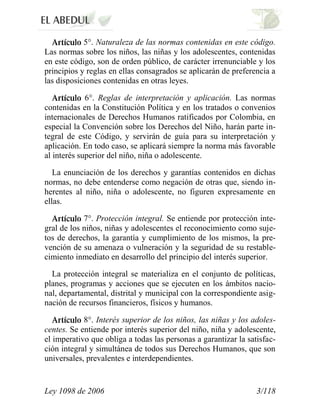 Ley 1098 de 2006 3/118 
5°. Naturaleza de las normas contenidas en este código. Las normas sobre los niños, las niñas y los adolescentes, contenidas en este código, son de orden público, de carácter irrenunciable y los principios y reglas en ellas consagrados se aplicarán de preferencia a las disposiciones contenidas en otras leyes. 6°. Reglas de interpretación y aplicación. Las normas contenidas en la Constitución Política y en los tratados o convenios internacionales de Derechos Humanos ratificados por Colombia, en especial la Convención sobre los Derechos del Niño, harán parte in- tegral de este Código, y servirán de guía para su interpretación y aplicación. En todo caso, se aplicará siempre la norma más favorable al interés superior del niño, niña o adolescente. 
La enunciación de los derechos y garantías contenidos en dichas normas, no debe entenderse como negación de otras que, siendo in- herentes al niño, niña o adolescente, no figuren expresamente en ellas. 7°. Protección integral. Se entiende por protección inte- gral de los niños, niñas y adolescentes el reconocimiento como suje- tos de derechos, la garantía y cumplimiento de los mismos, la pre- vención de su amenaza o vulneración y la seguridad de su restable- cimiento inmediato en desarrollo del principio del interés superior. 
La protección integral se materializa en el conjunto de políticas, planes, programas y acciones que se ejecuten en los ámbitos nacio- nal, departamental, distrital y municipal con la correspondiente asig- nación de recursos financieros, físicos y humanos. 8°. Interés superior de los niños, las niñas y los adoles- centes. Se entiende por interés superior del niño, niña y adolescente, el imperativo que obliga a todas las personas a garantizar la satisfac- ción integral y simultánea de todos sus Derechos Humanos, que son universales, prevalentes e interdependientes.  