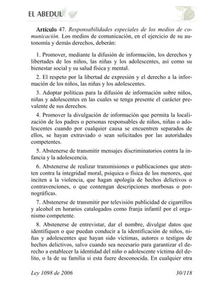 Ley 1098 de 2006 30/118 
47. Responsabilidades especiales de los medios de co- municación. Los medios de comunicación, en el ejercicio de su au- tonomía y demás derechos, deberán: 
1. Promover, mediante la difusión de información, los derechos y libertades de los niños, las niñas y los adolescentes, así como su bienestar social y su salud física y mental. 
2. El respeto por la libertad de expresión y el derecho a la infor- mación de los niños, las niñas y los adolescentes. 
3. Adoptar políticas para la difusión de información sobre niños, niñas y adolescentes en las cuales se tenga presente el carácter pre- valente de sus derechos. 
4. Promover la divulgación de información que permita la locali- zación de los padres o personas responsables de niños, niñas o ado- lescentes cuando por cualquier causa se encuentren separados de ellos, se hayan extraviado o sean solicitados por las autoridades competentes. 
5. Abstenerse de transmitir mensajes discriminatorios contra la in- fancia y la adolescencia. 
6. Abstenerse de realizar transmisiones o publicaciones que aten- ten contra la integridad moral, psíquica o física de los menores, que inciten a la violencia, que hagan apología de hechos delictivos o contravenciones, o que contengan descripciones morbosas o por- nográficas. 
7. Abstenerse de transmitir por televisión publicidad de cigarrillos y alcohol en horarios catalogados como franja infantil por el orga- nismo competente. 
8. Abstenerse de entrevistar, dar el nombre, divulgar datos que identifiquen o que puedan conducir a la identificación de niños, ni- ñas y adolescentes que hayan sido víctimas, autores o testigos de hechos delictivos, salvo cuando sea necesario para garantizar el de- recho a establecer la identidad del niño o adolescente víctima del de- lito, o la de su familia si esta fuere desconocida. En cualquier otra  