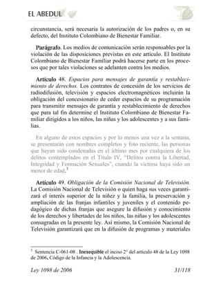 Ley 1098 de 2006 31/118 
circunstancia, será necesaria la autorización de los padres o, en su defecto, del Instituto Colombiano de Bienestar Familiar. . Los medios de comunicación serán responsables por la violación de las disposiciones previstas en este artículo. El Instituto Colombiano de Bienestar Familiar podrá hacerse parte en los proce- sos que por tales violaciones se adelanten contra los medios. 48. Espacios para mensajes de garantía y restableci- miento de derechos. Los contratos de concesión de los servicios de radiodifusión, televisión y espacios electromagnéticos incluirán la obligación del concesionario de ceder espacios de su programación para transmitir mensajes de garantía y restablecimiento de derechos que para tal fin determine el Instituto Colombiano de Bienestar Fa- miliar dirigidos a los niños, las niñas y los adolescentes y a sus fami- lias. 
En alguno de estos espacios y por lo menos una vez a la semana, se presentarán con nombres completos y foto reciente, las personas que hayan sido condenadas en el último mes por cualquiera de los delitos contemplados en el Título IV, “Delitos contra la Libertad, Integridad y Formación Sexuales”, cuando la víctima haya sido un menor de edad.3 49. Obligación de la Comisión Nacional de Televisión. La Comisión Nacional de Televisión o quien haga sus veces garanti- zará el interés superior de la niñez y la familia, la preservación y ampliación de las franjas infantiles y juveniles y el contenido pe- dagógico de dichas franjas que asegure la difusión y conocimiento de los derechos y libertades de los niños, las niñas y los adolescentes consagradas en la presente ley. Así mismo, la Comisión Nacional de Televisión garantizará que en la difusión de programas y materiales 
3 Sentencia C-061-08 . el inciso 2° del artículo 48 de la Ley 1098 de 2006, Código de la Infancia y la Adolescencia.  