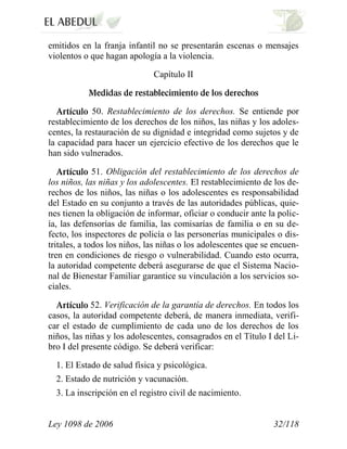 Ley 1098 de 2006 32/118 
emitidos en la franja infantil no se presentarán escenas o mensajes violentos o que hagan apología a la violencia. 
Capítulo II 50. Restablecimiento de los derechos. Se entiende por restablecimiento de los derechos de los niños, las niñas y los adoles- centes, la restauración de su dignidad e integridad como sujetos y de la capacidad para hacer un ejercicio efectivo de los derechos que le han sido vulnerados. 51. Obligación del restablecimiento de los derechos de los niños, las niñas y los adolescentes. El restablecimiento de los de- rechos de los niños, las niñas o los adolescentes es responsabilidad del Estado en su conjunto a través de las autoridades públicas, quie- nes tienen la obligación de informar, oficiar o conducir ante la polic- ía, las defensorías de familia, las comisarías de familia o en su de- fecto, los inspectores de policía o las personerías municipales o dis- tritales, a todos los niños, las niñas o los adolescentes que se encuen- tren en condiciones de riesgo o vulnerabilidad. Cuando esto ocurra, la autoridad competente deberá asegurarse de que el Sistema Nacio- nal de Bienestar Familiar garantice su vinculación a los servicios so- ciales. 52. Verificación de la garantía de derechos. En todos los casos, la autoridad competente deberá, de manera inmediata, verifi- car el estado de cumplimiento de cada uno de los derechos de los niños, las niñas y los adolescentes, consagrados en el Título I del Li- bro I del presente código. Se deberá verificar: 
1. El Estado de salud física y psicológica. 
2. Estado de nutrición y vacunación. 
3. La inscripción en el registro civil de nacimiento.  