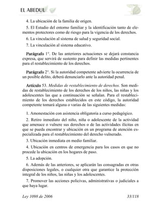 Ley 1098 de 2006 33/118 
4. La ubicación de la familia de origen. 
5. El Estudio del entorno familiar y la identificación tanto de ele- mentos protectores como de riesgo para la vigencia de los derechos. 
6. La vinculación al sistema de salud y seguridad social. 
7. La vinculación al sistema educativo. 1°. De las anteriores actuaciones se dejará constancia expresa, que servirá de sustento para definir las medidas pertinentes para el restablecimiento de los derechos. 2°. Si la autoridad competente advierte la ocurrencia de un posible delito, deberá denunciarlo ante la autoridad penal. 53. Medidas de restablecimiento de derechos. Son medi- das de restablecimiento de los derechos de los niños, las niñas y los adolescentes las que a continuación se señalan. Para el restableci- miento de los derechos establecidos en este código, la autoridad competente tomará alguna o varias de las siguientes medidas: 
1. Amonestación con asistencia obligatoria a curso pedagógico. 
2. Retiro inmediato del niño, niña o adolescente de la actividad que amenace o vulnere sus derechos o de las actividades ilícitas en que se pueda encontrar y ubicación en un programa de atención es- pecializada para el restablecimiento del derecho vulnerado. 
3. Ubicación inmediata en medio familiar. 
4. Ubicación en centros de emergencia para los casos en que no procede la ubicación en los hogares de paso. 
5. La adopción. 
6. Además de las anteriores, se aplicarán las consagradas en otras disposiciones legales, o cualquier otra que garantice la protección integral de los niños, las niñas y los adolescentes. 
7. Promover las acciones policivas, administrativas o judiciales a que haya lugar.  