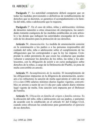 Ley 1098 de 2006 34/118 
1°. La autoridad competente deberá asegurar que en todas las medidas provisionales o definitivas de restablecimiento de derechos que se decreten, se garantice el acompañamiento a la fami- lia del niño, niña o adolescente que lo requiera. 2°. En el caso de niños, niñas y adolescentes víctimas de desastres naturales u otras situaciones de emergencia, las autori- dades tomarán cualquiera de las medidas establecidas en este artícu- lo y las demás que indiquen las autoridades encargadas de la aten- ción de los desastres para la protección de sus derechos. 54. Amonestación. La medida de amonestación consiste en la conminación a los padres o a las personas responsables del cuidado del niño, niña o adolescente sobre el cumplimiento de las obligaciones que les corresponden o que la ley les impone. Com- prende la orden perentoria de que cesen las conductas que puedan vulnerar o amenazar los derechos de los niños, las niñas y los ado- lescentes, con la obligación de asistir a un curso pedagógico sobre derechos de la niñez, a cargo de la Defensoría del Pueblo, so pena de multa convertible en arresto. 55. Incumplimiento de la medida. El incumplimiento de las obligaciones impuestas en la diligencia de amonestación, acarre- ará a los infractores la sanción de multa equivalente al valor de uno (1) a cien (100) salarios mínimos diarios legales vigentes, converti- bles en arresto a razón de un (1) día por cada salario diario mínimo legal vigente de multa. Esta sanción será impuesta por el Defensor de Familia. 56. Ubicación en familia de origen o familia extensa. Es la ubicación del niño, niña o adolescente con sus padres, o parientes de acuerdo con lo establecido en el artículo 61 del Código Civil, cuando estos ofrezcan las condiciones para garantizarles el ejercicio de sus derechos.  