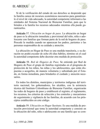 Ley 1098 de 2006 35/118 
Si de la verificación del estado de sus derechos se desprende que la familia carece de recursos económicos necesarios para garantizar- le el nivel de vida adecuado, la autoridad competente informará a las entidades del Sistema Nacional de Bienestar Familiar, para que le brinden a la familia los recursos adecuados mientras ella puede ga- rantizarlos. 57. Ubicación en hogar de paso. La ubicación en hogar de paso es la ubicación inmediata y provisional del niño, niña o ado- lescente con familias que forman parte de la red de hogares de paso. Procede la medida cuando no aparezcan los padres, parientes o las personas responsables de su cuidado y atención. 
La ubicación en Hogar de Paso es una medida transitoria, y su du- ración no podrá exceder de ocho (8) días hábiles, término en el cual la autoridad competente debe decretar otra medida de protección. 58. Red de Hogares de Paso. Se entiende por Red de Hogares de Paso el grupo de familias registradas en el programa de protección de los niños, las niñas y los adolescentes, que están dis- puestas a acogerlos, de manera voluntaria y subsidiada por el Esta- do, en forma inmediata, para brindarles el cuidado y atención nece- sarios. 
En todos los distritos, municipios y territorios indígenas del terri- torio nacional, los gobernadores, los alcaldes, con la asistencia técnica del Instituto Colombiano de Bienestar Familiar, organizarán las redes de hogares de paso y establecerá el registro, el reglamento, los recursos, los criterios de selección y los controles y mecanismos de seguimiento y vigilancia de las familias, de acuerdo con los prin- cipios establecidos en este código. 59. Ubicación en Hogar Sustituto.Es una medida de pro- tección provisional que toma la autoridad competente y consiste en la ubicación del niño, niña o adolescente en una familia que se com-  