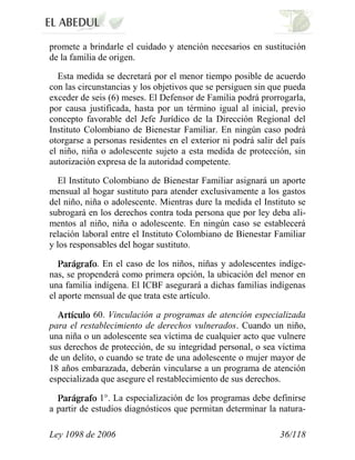 Ley 1098 de 2006 36/118 
promete a brindarle el cuidado y atención necesarios en sustitución de la familia de origen. 
Esta medida se decretará por el menor tiempo posible de acuerdo con las circunstancias y los objetivos que se persiguen sin que pueda exceder de seis (6) meses. El Defensor de Familia podrá prorrogarla, por causa justificada, hasta por un término igual al inicial, previo concepto favorable del Jefe Jurídico de la Dirección Regional del Instituto Colombiano de Bienestar Familiar. En ningún caso podrá otorgarse a personas residentes en el exterior ni podrá salir del país el niño, niña o adolescente sujeto a esta medida de protección, sin autorización expresa de la autoridad competente. 
El Instituto Colombiano de Bienestar Familiar asignará un aporte mensual al hogar sustituto para atender exclusivamente a los gastos del niño, niña o adolescente. Mientras dure la medida el Instituto se subrogará en los derechos contra toda persona que por ley deba ali- mentos al niño, niña o adolescente. En ningún caso se establecerá relación laboral entre el Instituto Colombiano de Bienestar Familiar y los responsables del hogar sustituto. . En el caso de los niños, niñas y adolescentes indíge- nas, se propenderá como primera opción, la ubicación del menor en una familia indígena. El ICBF asegurará a dichas familias indígenas el aporte mensual de que trata este artículo. 60.Vinculación a programas de atención especializada para el restablecimiento de derechos vulnerados.Cuando un niño, una niña o un adolescente sea víctima de cualquier acto que vulnere sus derechos de protección, de su integridad personal, o sea víctima de un delito, o cuando se trate de una adolescente o mujer mayor de 18 años embarazada, deberán vincularse a un programa de atención especializada que asegure el restablecimiento de sus derechos. 1°. La especialización de los programas debe definirse a partir de estudios diagnósticos que permitan determinar la natura-  