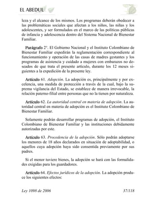 Ley 1098 de 2006 37/118 
leza y el alcance de los mismos. Los programas deberán obedecer a las problemáticas sociales que afectan a los niños, las niñas y los adolescentes, y ser formulados en el marco de las políticas públicas de infancia y adolescencia dentro del Sistema Nacional de Bienestar Familiar. 2°. El Gobierno Nacional y el Instituto Colombiano de Bienestar Familiar expedirán la reglamentación correspondiente al funcionamiento y operación de las casas de madres gestantes y los programas de asistencia y cuidado a mujeres con embarazos no de- seados de que trata el presente artículo, durante los 12 meses si- guientes a la expedición de la presente ley. 61. Adopción.La adopción es, principalmente y por ex- celencia, una medida de protección a través de la cual, bajo la su- prema vigilancia del Estado, se establece de manera irrevocable, la relación paterno-filial entre personas que no la tienen por naturaleza. 62. La autoridad central en materia de adopción.La au- toridad central en materia de adopción es el Instituto Colombiano de Bienestar Familiar. 
Solamente podrán desarrollar programas de adopción, el Instituto Colombiano de Bienestar Familiar y las instituciones debidamente autorizadas por este. 63.Procedencia de la adopción.Sólo podrán adoptarse los menores de 18 años declarados en situación de adoptabilidad, o aquellos cuya adopción haya sido consentida previamente por sus padres. 
Si el menor tuviere bienes, la adopción se hará con las formalida- des exigidas para los guardadores. 64. Efectos jurídicos de la adopción.La adopción produ- ce los siguientes efectos:  