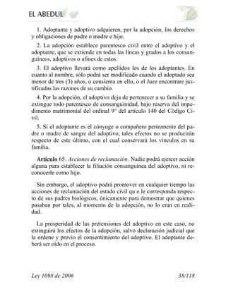 Ley 1098 de 2006 38/118 
1. Adoptante y adoptivo adquieren, por la adopción, los derechos y obligaciones de padre o madre e hijo. 
2. La adopción establece parentesco civil entre el adoptivo y el adoptante, que se extiende en todas las líneas y grados a los consan- guíneos, adoptivos o afines de estos. 
3. El adoptivo llevará como apellidos los de los adoptantes. En cuanto al nombre, sólo podrá ser modificado cuando el adoptado sea menor de tres (3) años, o consienta en ello, o el Juez encontrare jus- tificadas las razones de su cambio. 
4. Por la adopción, el adoptivo deja de pertenecer a su familia y se extingue todo parentesco de consanguinidad, bajo reserva del impe- dimento matrimonial del ordinal 9° del artículo 140 del Código Ci- vil. 
5. Si el adoptante es el cónyuge o compañero permanente del pa- dre o madre de sangre del adoptivo, tales efectos no se producirán respecto de este último, con el cual conservará los vínculos en su familia. 65.Acciones de reclamación.Nadie podrá ejercer acción alguna para establecer la filiación consanguínea del adoptivo, ni re- conocerle como hijo. 
Sin embargo, el adoptivo podrá promover en cualquier tiempo las acciones de reclamación del estado civil qu e le corresponda respec- to de sus padres biológicos, únicamente para demostrar que quienes pasaban por tales, al momento de la adopción, no lo eran en reali- dad. 
La prosperidad de las pretensiones del adoptivo en este caso, no extinguirá los efectos de la adopción, salvo declaración judicial que la ordene y previo el consentimiento del adoptivo. El adoptante de- berá ser oído en el proceso.  