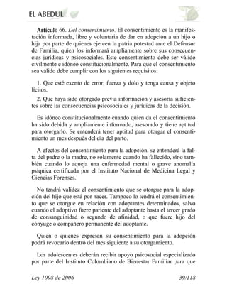 Ley 1098 de 2006 39/118 
66. Del consentimiento.El consentimiento es la manifes- tación informada, libre y voluntaria de dar en adopción a un hijo o hija por parte de quienes ejercen la patria potestad ante el Defensor de Familia, quien los informará ampliamente sobre sus consecuen- cias jurídicas y psicosociales. Este consentimiento debe ser válido civilmente e idóneo constitucionalmente. Para que el consentimiento sea válido debe cumplir con los siguientes requisitos: 
1. Que esté exento de error, fuerza y dolo y tenga causa y objeto lícitos. 
2. Que haya sido otorgado previa información y asesoría suficien- tes sobre las consecuencias psicosociales y jurídicas de la decisión. 
Es idóneo constitucionalmente cuando quien da el consentimiento ha sido debida y ampliamente informado, asesorado y tiene aptitud para otorgarlo. Se entenderá tener aptitud para otorgar el consenti- miento un mes después del día del parto. 
A efectos del consentimiento para la adopción, se entenderá la fal- ta del padre o la madre, no solamente cuando ha fallecido, sino tam- bién cuando lo aqueja una enfermedad mental o grave anomalía psíquica certificada por el Instituto Nacional de Medicina Legal y Ciencias Forenses. 
No tendrá validez el consentimiento que se otorgue para la adop- ción del hijo que está por nacer. Tampoco lo tendrá el consentimien- to que se otorgue en relación con adoptantes determinados, salvo cuando el adoptivo fuere pariente del adoptante hasta el tercer grado de consanguinidad o segundo de afinidad, o que fuere hijo del cónyuge o compañero permanente del adoptante. 
Quien o quienes expresan su consentimiento para la adopción podrá revocarlo dentro del mes siguiente a su otorgamiento. 
Los adolescentes deberán recibir apoyo psicosocial especializado por parte del Instituto Colombiano de Bienestar Familiar para que  