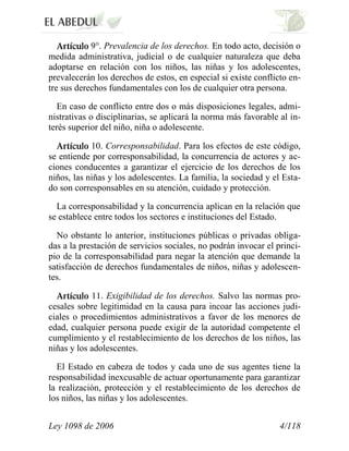 Ley 1098 de 2006 4/118 
9°. Prevalencia de los derechos. En todo acto, decisión o medida administrativa, judicial o de cualquier naturaleza que deba adoptarse en relación con los niños, las niñas y los adolescentes, prevalecerán los derechos de estos, en especial si existe conflicto en- tre sus derechos fundamentales con los de cualquier otra persona. 
En caso de conflicto entre dos o más disposiciones legales, admi- nistrativas o disciplinarias, se aplicará la norma más favorable al in- terés superior del niño, niña o adolescente. 10. Corresponsabilidad. Para los efectos de este código, se entiende por corresponsabilidad, la concurrencia de actores y ac- ciones conducentes a garantizar el ejercicio de los derechos de los niños, las niñas y los adolescentes. La familia, la sociedad y el Esta- do son corresponsables en su atención, cuidado y protección. 
La corresponsabilidad y la concurrencia aplican en la relación que se establece entre todos los sectores e instituciones del Estado. 
No obstante lo anterior, instituciones públicas o privadas obliga- das a la prestación de servicios sociales, no podrán invocar el princi- pio de la corresponsabilidad para negar la atención que demande la satisfacción de derechos fundamentales de niños, niñas y adolescen- tes. 11. Exigibilidad de los derechos. Salvo las normas pro- cesales sobre legitimidad en la causa para incoar las acciones judi- ciales o procedimientos administrativos a favor de los menores de edad, cualquier persona puede exigir de la autoridad competente el cumplimiento y el restablecimiento de los derechos de los niños, las niñas y los adolescentes. 
El Estado en cabeza de todos y cada uno de sus agentes tiene la responsabilidad inexcusable de actuar oportunamente para garantizar la realización, protección y el restablecimiento de los derechos de los niños, las niñas y los adolescentes.  