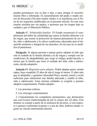 Ley 1098 de 2006 40/118 
puedan permanecer con su hijo o hija, o para otorgar el consenti- miento libre e informado. El consentimiento del padre o madre me- nor de dieciocho (18) años tendrá validez si se manifiesta con el lle- no de los requisitos establecidos en el presente artículo. En este caso estarán asistidos por sus padres, o personas que los tengan bajo su cuidado y por el Ministerio Público. 67.Solidaridad familiar.El Estado reconocerá el cum- plimiento del deber de solidaridad que ejerce la familia diferente a la de origen, que asume la protección de manera permanente de un ni- ño, niña o adolescente y le ofrece condiciones adecuadas para el de- sarrollo armónico e integral de sus derechos. En tal caso no se modi- fica el parentesco. .Si alguna persona o pareja quiere adoptar al niño que está al cuidado de la familia distinta a la de origen y cumple con las condiciones de adoptabilidad, que exige el código, podrá hacerlo, a menos que la familia que tiene el cuidado del niño, niña o adoles- cente, decida adoptarlo. 68.Requisitos para adoptar.Podrá adoptar quien, siendo capaz, haya cumplido 25 años de eda d, tenga al menos 15 años más que el adoptable, y garantice idoneidad física, mental, moral y social suficiente para suministrar una familia adecuada y estable al niño, niña o adolescente. Estas mismas calidades se exigirán a quienes adopten conjuntamente. Podrán adoptar: 
1. Las personas solteras. 
2. Los cónyuges conjuntamente. 
3. Conjuntamente los compañeros permanentes, que demuestren una convivencia ininterrumpida de por lo menos dos (2) años. Este término se contará a partir de la sentencia de divorcio, si con respec- to a quienes conforman la pareja o a uno de ellos, hubiera estado vi- gente un vínculo matrimonial anterior.  