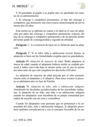 Ley 1098 de 2006 41/118 
4. El guardador al pupilo o ex pupilo una vez aprobadas las cuen- tas de su administración. 
5. El cónyuge o compañero permanente, al hijo del cónyuge o compañero, que demuestre una convivencia ininterrumpida de por lo menos dos (2) años. 
Esta norma no se aplicará en cuanto a la edad en el caso de adop- ción por parte del cónyuge o compañero permanente respecto del hijo de su cónyuge o compañero permanente o de un pariente dentro del tercer grado de consanguinidad y segundo de afinidad. 1°. La existencia de hijos no es obstáculo para la adop- ción. 2°Si el niño, niña o adolescente tuviere bienes, la adopción se hará con las formalidades exigidas para los guardadores. 69.Adopción de mayores de edad.Podrá adoptarse al mayor de edad, cuando el adoptante hubiera tenido su cuidado per- sonal y haber convivido bajo el mismo techo con él, por lo menos dos años antes de que este cumpliera los dieciocho (18) años. 
La adopción de mayores de edad procede por el sólo consenti- miento entre el adoptante y el adoptivo. Para estos eventos el proce- so se adelantará ante un Juez de Familia. 70. Adopción de niño, niña o adolescente indígena. Atendiendo las facultades jurisdiccionales de las autoridades indíge- nas, la adopción de un niño, una niña o un adolescente indígena cuando los adoptantes sean miembros de su propia comunidad pro- cederá de acuerdo con sus usos y costumbres. 
Cuando los adoptantes sean personas que no pertenecen a la co- munidad del niño, niña o adolescente indígena, la adopción proce- derá mediante consulta previa y con el concepto favorable de las au-  