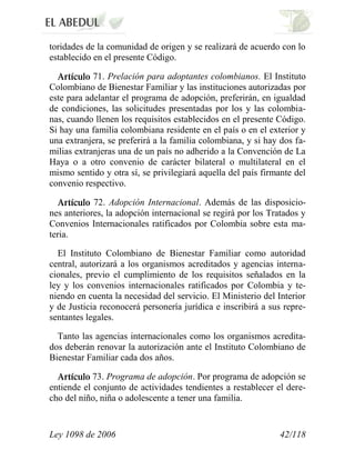 Ley 1098 de 2006 42/118 
toridades de la comunidad de origen y se realizará de acuerdo con lo establecido en el presente Código. 71.Prelación para adoptantes colombianos.El Instituto Colombiano de Bienestar Familiar y las instituciones autorizadas por este para adelantar el programa de adopción, preferirán, en igualdad de condiciones, las solicitudes presentadas por los y las colombia- nas, cuando llenen los requisitos establecidos en el presente Código. Si hay una familia colombiana residente en el país o en el exterior y una extranjera, se preferirá a la familia colombiana, y si hay dos fa- milias extranjeras una de un país no adherido a la Convención de La Haya o a otro convenio de carácter bilateral o multilateral en el mismo sentido y otra sí, se privilegiará aquella del país firmante del convenio respectivo. 72. Adopción Internacional.Además de las disposicio- nes anteriores, la adopción internacional se regirá por los Tratados y Convenios Internacionales ratificados por Colombia sobre esta ma- teria. 
El Instituto Colombiano de Bienestar Familiar como autoridad central, autorizará a los organismos acreditados y agencias interna- cionales, previo el cumplimiento de los requisitos señalados en la ley y los convenios internacionales ratificados por Colombia y te- niendo en cuenta la necesidad del servicio. El Ministerio del Interior y de Justicia reconocerá personería jurídica e inscribirá a sus repre- sentantes legales. 
Tanto las agencias internacionales como los organismos acredita- dos deberán renovar la autorización ante el Instituto Colombiano de Bienestar Familiar cada dos años. 73. Programa de adopción.Por programa de adopción se entiende el conjunto de actividades tendientes a restablecer el dere- cho del niño, niña o adolescente a tener una familia.  
