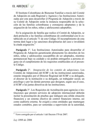 Ley 1098 de 2006 43/118 
El Instituto Colombiano de Bienestar Familiar a través del Comité de Adopción en cada Regional y Agencia y las Instituciones Autori- zadas por este para desarrollar el Programa de Adopción a través de su Comité de Adopción serán la instancia responsable de la selec- ción de las familias colombianas y extranjeras adoptantes y de la asignación de los niños, niñas y adolescentes adoptables. 
En la asignación de familia que realice el Comité de Adopción, se dará prelación a las familias colombianas de conformidad con lo es- tablecido en el artículo 71 de este Código. El incumplimiento de esta norma dará lugar a las sanciones disciplinarias del caso e invalidará la citada asignación.41°. Las Instituciones Autorizadas para desarrollar el Programa de Adopción garantizarán plenamente los derechos de los niños, niñas y adolescentes susceptibles de ser adoptados, mientras permanezcan bajo su cuidado y no podrán entregarlos a persona al- guna sin el cumplimiento de los requisitos establecidos en el presen- te Código. 2°. Integración de los comités de adopcionesLos Comités de Adopciones del ICBF y de las instituciones autorizadas, estarán integrados por el Director Regional del ICBF o su delegado, el director de la institución o su delegado, un trabajador social, un psicólogo y por las demás personas que designen, según sea el caso, el ICBF o las juntas directivas de las instituciones. 3°.Los Requisitos de Acreditación para agencias o ins- tituciones que presten servicios de adopción internacional deberán incluir la presentación de pruebas que indiquen una sólida situación financiera y un sistema efectivo de control financiero interno, así como auditoría externa. Se exigirá a estas entidades que mantengan estados contables, para ser sometidas a supervisión de la autoridad, 
4 Yerro corregido por el artículo 1 del Decreto 578 de 2007.  