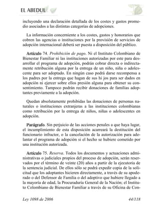 Ley 1098 de 2006 44/118 
incluyendo una declaración detallada de los costes y gastos prome- dio asociados a las distintas categorías de adopciones. 
La información concerniente a los costes, gastos y honorarios que cobren las agencias o instituciones por la provisión de servicios de adopción internacional deberá ser puesta a disposición del público. 74.Prohibición de pago.Ni el Instituto Colombiano de Bienestar Familiar ni las instituciones autorizadas por este para des- arrollar el programa de adopción, podrán cobrar directa o indirecta- mente retribución alguna por la entrega de un niño, niña o adoles- cente para ser adoptado. En ningún caso podrá darse recompensa a los padres por la entrega que hagan de sus hi jos para ser dados en adopción ni ejercer sobre ellos presión alguna para obtener su con- sentimiento. Tampoco podrán recibir donaciones de familias adop- tantes previamente a la adopción. 
Quedan absolutamente prohibidas las donaciones de personas na- turales o instituciones extranjeras a las instituciones colombianas como retribución por la entrega de niños, niñas o adolescentes en adopción. .Sin perjuicio de las acciones penales a que haya lugar, el incumplimiento de esta disposición acarreará la destitución del funcionario infractor, o la cancelación de la autorización para ade- lantar el programa de adopción si el hecho se hubiere cometido por una institución autorizada. 75.Reserva. Todos los documentos y actuaciones admi- nistrativas o judiciales propios del proceso de adopción, serán reser- vados por el término de veinte (20) años a partir de la ejecutoria de la sentencia judicial. De ellos sólo se podrá expedir copia de la soli- citud que los adoptantes hicieren directamente, a través de su apode- rado o del Defensor de Familia o del adoptivo que hubiere llegado a la mayoría de edad, la Procuraduría General de la Nación; el Institu- to Colombiano de Bienestar Familiar a través de su Oficina de Con-  