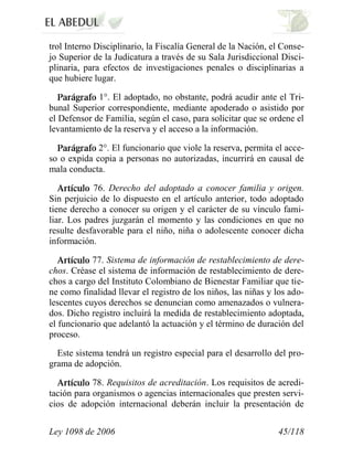Ley 1098 de 2006 45/118 
trol Interno Disciplinario, la Fiscalía General de la Nación, el Conse- jo Superior de la Judicatura a través de su Sala Jurisdiccional Disci- plinaria, para efectos de investigaciones penales o disciplinarias a que hubiere lugar. 1°. El adoptado, no obstante, podrá acudir ante el Tri- bunal Superior correspondiente, mediante apoderado o asistido por el Defensor de Familia, según el caso, para solicitar que se ordene el levantamiento de la reserva y el acceso a la información. 2°.El funcionario que viole la reserva, permita el acce- so o expida copia a personas no autorizadas, incurrirá en causal de mala conducta. 76.Derecho del adoptado a conocer familia y origen. Sin perjuicio de lo dispuesto en el artículo anterior, todo adoptado tiene derecho a conocer su origen y el carácter de su vínculo fami- liar. Los padres juzgarán el momento y las condiciones en que no resulte desfavorable para el niño, niña o adolescente conocer dicha información. 77.Sistema de información de restablecimiento de dere- chos. Créase el sistema de información de restablecimiento de dere- chos a cargo del Instituto Colombiano de Bienestar Familiar que tie- ne como finalidad llevar el registro de los niños, las niñas y los ado- lescentes cuyos derechos se denuncian como amenazados o vulnera- dos. Dicho registro incluirá la medida de restablecimiento adoptada, el funcionario que adelantó la actuación y el término de duración del proceso. 
Este sistema tendrá un registro especial para el desarrollo del pro- grama de adopción. 78.Requisitos de acreditación.Los requisitos de acredi- tación para organismos o agencias internacionales que presten servi- cios de adopción internacional deberán incluir la presentación de  