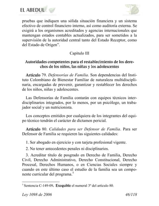 Ley 1098 de 2006 46/118 
pruebas que indiquen una sólida situación financiera y un sistema efectivo de control financiero interno, así como auditoría externa. Se exigirá a los organismos acreditados y agencias internacionales que mantengan estados contables actualizados, para ser sometidos a la supervisión de la autoridad central tanto del Estado Receptor, como del Estado de Origen”. 
Capítulo III 79. Defensorías de Familia.Son dependencias del Insti- tuto Colombiano de Bienestar Familiar de naturaleza multidiscipli- naria, encargadas de prevenir, garantizar y restablecer los derechos de los niños, niñas y adolescentes. 
Las Defensorías de Familia contarán con equipos técnicos inter- disciplinarios integrados, por lo menos, por un psicólogo, un traba- jador social y un nutricionista. 
Los conceptos emitidos por cualquiera de los integrantes del equi- po técnico tendrán el carácter de dictamen pericial. 80. Calidades para ser Defensor de Familia.Para ser Defensor de Familia se requieren las siguientes calidades: 
1. Ser abogado en ejercicio y con tarjeta profesional vigente. 
2. No tener antecedentes penales ni disciplinarios. 
3. Acreditar título de posgrado en Derecho de Familia, Derecho Civil, Derecho Administrativo, Derecho Constitucional, Derecho Procesal, Derechos Humanos, o en Ciencias Sociales siempre y cuando en este último caso el estudio de la familia sea un compo- nente curricular del programa.5 
5 Sentencia C-149-09. el numeral 3º del artículo 80.  