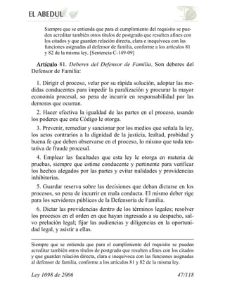 Ley 1098 de 2006 47/118 
Siempre que se entienda que para el cumplimiento del requisito se pue- den acreditar también otros títulos de postgrado que resulten afines con los citados y que guarden relación directa, clara e inequívoca con las funciones asignadas al defensor de familia, conforme a los artículos 81 y 82 de la misma ley. [Sentencia C-149-09] 81.Deberes del Defensor de Familia. Son deberes del Defensor de Familia: 
1. Dirigir el proceso, velar por su rápida solución, adoptar las me- didas conducentes para impedir la paralización y procurar la mayor economía procesal, so pena de incurrir en responsabilidad por las demoras que ocurran. 
2. Hacer efectiva la igualdad de las partes en el proceso, usando los poderes que este Código le otorga. 
3. Prevenir, remediar y sancionar por los medios que señala la ley, los actos contrarios a la dignidad de la justicia, lealtad, probidad y buena fe que deben observarse en el proceso, lo mismo que toda ten- tativa de fraude procesal. 
4. Emplear las facultades que esta ley le otorga en materia de pruebas, siempre que estime conducente y pertinente para verificar los hechos alegados por las partes y evitar nulidades y providencias inhibitorias. 
5. Guardar reserva sobre las decisiones que deban dictarse en los procesos, so pena de incurrir en mala conducta. El mismo deber rige para los servidores públicos de la Defensoría de Familia. 
6. Dictar las providencias dentro de los términos legales; resolver los procesos en el orden en que hayan ingresado a su despacho, sal- vo prelación legal; fijar las audiencias y diligencias en la oportuni- dad legal, y asistir a ellas. 
Siempre que se entienda que para el cumplimiento del requisito se pueden acreditar también otros títulos de postgrado que resulten afines con los citados y que guarden relación directa, clara e inequívoca con las funciones asignadas al defensor de familia, conforme a los artículos 81 y 82 de la misma ley.  