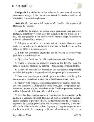 Ley 1098 de 2006 48/118 
.La violación de los deberes de que trata el presente artículo constituye fa lta que se sancionará de conformidad con el respectivo régimen disciplinario. 82.Funciones del Defensor de Familia.Corresponde al Defensor de Familia: 
1. Adelantar de oficio, las actuaciones necesarias para prevenir, proteger, garantizar y restablecer los derechos de los niños, las ni- ñas, los adolescentes y las adolescentes cuando tenga información sobre su vulneración o amenaza. 
2. Adoptar las medidas de restablecimiento establecidas en la pre- sente ley para detener la violación o amenaza de los derechos de los niños, las niñas o los adolescentes. 
3. Emitir los conceptos ordenados por la ley, en las actuaciones judiciales o administrativas. 
4. Ejercer las funciones de policía señaladas en este Código. 
5. Dictar las medidas de restablecimiento de los derechos para los niños y las niñas menores de catorce (14) años que cometan delitos. 
6. Asumir la asistencia y protección del adolescente responsable de haber infringido la ley penal ante el juez penal para adolescentes. 
7. Conceder permiso para salir del país a los niños, las niñas y los adolescentes, cuando no sea necesaria la intervención del juez. 
8. Promover la conciliación extrajudicial en los asuntos relaciona- dos con derechos y obligaciones entre cónyuges, compañeros per- manentes, padres e hijos, miembros de la familia o personas respon- sables del cuidado del niño, niña o adolescente 
9. Aprobar las conciliaciones en relación con la asignación de la custodia y cuidado personal del niño, el establecimiento de las rela- ciones materno o paterno filiales, la determinación de la cuota ali- mentaria, la fijación provisional de residencia separada, la suspen- sión de la vida en común de los cónyuges o compañeros permanen- tes, la separación de cuerpos y de bienes del matrimonio civil o reli-  