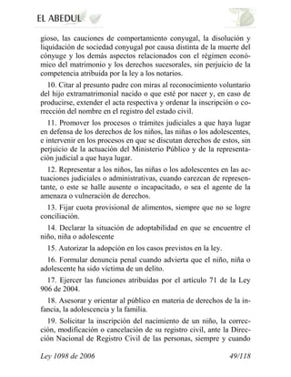 Ley 1098 de 2006 49/118 
gioso, las cauciones de comportamiento conyugal, la disolución y liquidación de sociedad conyugal por causa distinta de la muerte del cónyuge y los demás aspectos relacionados con el régimen econó- mico del matrimonio y los derechos sucesorales, sin perjuicio de la competencia atribuida por la ley a los notarios. 
10. Citar al presunto padre con miras al reconocimiento voluntario del hijo extramatrimonial nacido o que esté por nacer y, en caso de producirse, extender el acta respectiva y ordenar la inscripción o co- rrección del nombre en el registro del estado civil. 
11. Promover los procesos o trámites judiciales a que haya lugar en defensa de los derechos de los niños, las niñas o los adolescentes, e intervenir en los procesos en que se discutan derechos de estos, sin perjuicio de la actuación del Ministerio Público y de la representa- ción judicial a que haya lugar. 
12. Representar a los niños, las niñas o los adolescentes en las ac- tuaciones judiciales o administrativas, cuando carezcan de represen- tante, o este se halle ausente o incapacitado, o sea el agente de la amenaza o vulneración de derechos. 
13. Fijar cuota provisional de alimentos, siempre que no se logre conciliación. 
14. Declarar la situación de adoptabilidad en que se encuentre el niño, niña o adolescente 
15. Autorizar la adopción en los casos previstos en la ley. 
16. Formular denuncia penal cuando advierta que el niño, niña o adolescente ha sido víctima de un delito. 
17. Ejercer las funciones atribuidas por el artículo 71 de la Ley 906 de 2004. 
18. Asesorar y orientar al público en materia de derechos de la in- fancia, la adolescencia y la familia. 
19. Solicitar la inscripción del nacimiento de un niño, la correc- ción, modificación o cancelación de su registro civil, ante la Direc- ción Nacional de Registro Civil de las personas, siempre y cuando  