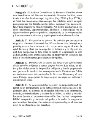 Ley 1098 de 2006 5/118 
. El Instituto Colombiano de Bienestar Familiar, como ente coordinador del Sistema Nacional de Bienestar Familiar, man- tendrá todas las funciones que hoy tiene (Ley 75/68 y Ley 7ª/79) y definirá los lineamientos técnicos que las entidades deben cumplir para garantizar los derechos de los niños, las niñas y los adolescen- tes, y para asegurar su restablecimiento. Así mismo coadyuvará a los entes nacionales, departamentales, distritales y municipales en la ejecución de sus políticas públicas, sin perjuicio de las competencias y funciones constitucionales y legales propias de cada una de ellas. 12. Perspectiva de género. Se entiende por perspectiva de género el reconocimiento de las diferencias sociales, biológicas y psicológicas en las relaciones entre las personas según el sexo, la edad, la etnia y el rol que desempeñan en la familia y en el grupo so- cial. Esta perspectiva se debe tener en cuenta en la aplicación de este código, en todos los ámbitos en donde se desenvuelven los niños, las niñas y los adolescentes, para alcanzar la equidad. 13. Derechos de los niños, las niñas y los adolescentes de los pueblos indígenas y demás grupos étnicos. Los niños, las ni- ñas y los adolescentes de los pueblos indígenas y demás grupos étni- cos, gozarán de los derechos consagrados en la Constitución Políti- ca, los instrumentos internacionales de Derechos Humanos y el pre- sente Código, sin perjuicio de los principios que rigen sus culturas y organización social. 14. La responsabilidad parental. La responsabilidad pa- rental es un complemento de la patria potestad establecida en la le- gislación civil. Es además, la obligación inherente a la orientación, cuidado, acompañamiento y crianza de los niños, las niñas y los ado- lescentes durante su proceso de formación. Esto incluye la responsa- bilidad compartida y solidaria del padre y la madre de asegurarse que los niños, las niñas y los adolescentes puedan lograr el máximo nivel de satisfacción de sus derechos.  