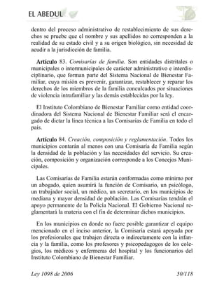 Ley 1098 de 2006 50/118 
dentro del proceso administrativo de restablecimiento de sus dere- chos se pruebe que el nombre y sus apellidos no corresponden a la realidad de su estado civil y a su origen biológico, sin necesidad de acudir a la jurisdicción de familia. 83.Comisarías de familia.Son entidades distritales o municipales o intermunicipales de carácter administrativo e interdis- ciplinario, que forman parte del Sistema Nacional de Bienestar Fa- miliar, cuya misión es prevenir, garantizar, restablecer y reparar los derechos de los miembros de la familia conculcados por situaciones de violencia intrafamiliar y las demás establecidas por la ley. 
El Instituto Colombiano de Bienestar Familiar como entidad coor- dinadora del Sistema Nacional de Bienestar Familiar será el encar- gado de dictar la línea técnica a las Comisarías de Familia en todo el país. 84. Creación, composición y reglamentación.Todos los municipios contarán al menos con una Comisaría de Familia según la densidad de la población y las necesidades del servicio. Su crea- ción, composición y organización corresponde a los Concejos Muni- cipales. 
Las Comisarías de Familia estarán conformadas como mínimo por un abogado, quien asumirá la función de Comisario, un psicólogo, un trabajador social, un médico, un secretario, en los municipios de mediana y mayor densidad de población. Las Comisarías tendrán el apoyo permanente de la Policía Nacional. El Gobierno Nacional re- glamentará la materia con el fin de determinar dichos municipios. 
En los municipios en donde no fuere posible garantizar el equipo mencionado en el inciso anterior, la Comisaría estará apoyada por los profesionales que trabajen directa o indirectamente con la infan- cia y la familia, como los profesores y psicopedagogos de los cole- gios, los médicos y enfermeras del hospital y los funcionarios del Instituto Colombiano de Bienestar Familiar.  