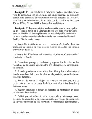 Ley 1098 de 2006 51/118 
1°. Las entidades territoriales podrán suscribir conve- nios de asociación con el objeto de adelantar acciones de propósito común para garantizar el cumplimiento de los derechos de los niños, las niñas y los adolescentes, de acuerdo con lo previsto en las Leyes 136 de 1994 y 715 de 2001, o las que las modifiquen. 2°.Los municipios tendrán un término improrrogable de un (1) año a partir de la vigencia de esta ley, para crear la Comi- saría de Familia. El incumplimiento de esta obligación será causal de mala conducta sancionada de acuerdo con lo establecido en el Código Disciplinario Único. 85.Calidades para ser comisario de familia.Para ser comisario de Familia se requieren las mismas calidades que para ser Defensor de Familia. 86. Funciones del comisario de familia.Corresponde al comisario de familia: 
1. Garantizar, proteger, restablecer y reparar los derechos de los miembros de la familia conculcados por situaciones de violencia in- trafamiliar. 
2. Atender y orientar a los niños, las niñas y los adolescentes y demás miembros del grupo familiar en el ejercicio y restablecimien- to de sus derechos. 
3. Recibir denuncias y adoptar las medidas de emergencia y de protección necesarias en casos de delitos contra los niños, las niñas y los adolescentes. 
4. Recibir denuncias y tomar las medidas de protección en casos de violencia intrafamiliar 
5. Definir provisionalmente sobre la custodia y cuidado personal, la cuota de alimentos y la reglamentación de visitas, la suspensión de la vida en común de los cónyuges o compañeros permanentes y  