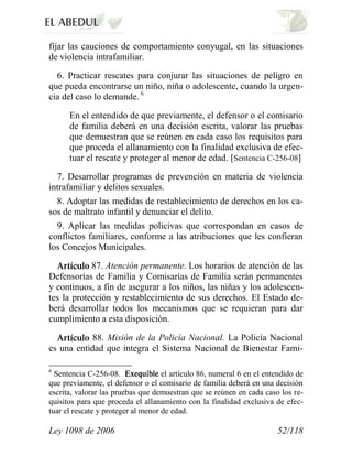 Ley 1098 de 2006 52/118 
fijar las cauciones de comportamiento conyugal, en las situaciones de violencia intrafamiliar. 
6. Practicar rescates para conjurar las situaciones de peligro en que pueda encontrarse un niño, niña o adolescente, cuando la urgen- cia del caso lo demande. 6 
En el entendido de que previamente, el defensor o el comisario de familia deberá en una decisión escrita, valorar las pruebas que demuestran que se reúnen en cada caso los requisitos para que proceda el allanamiento con la finalidad exclusiva de efec- tuar el rescate y proteger al menor de edad. [Sentencia C-256-08] 
7. Desarrollar programas de prevención en materia de violencia intrafamiliar y delitos sexuales. 
8. Adoptar las medidas de restablecimiento de derechos en los ca- sos de maltrato infantil y denunciar el delito. 
9. Aplicar las medidas policivas que correspondan en casos de conflictos familiares, conforme a las atribuciones que les confieran los Concejos Municipales. 87. Atención permanente.Los horarios de atención de las Defensorías de Familia y Comisarías de Familia serán permanentes y continuos, a fin de asegurar a los niños, las niñas y los adolescen- tes la protección y restablecimiento de sus derechos. El Estado de- berá desarrollar todos los mecanismos que se requieran para dar cumplimiento a esta disposición. 88.Misión de la Policía Nacional.La Policía Nacional es una entidad que integra el Sistema Nacional de Bienestar Fami- 
6 Sentencia C-256-08. el artículo 86, numeral 6 en el entendido de que previamente, el defensor o el comisario de familia deberá en una decisión escrita, valorar las pruebas que demuestran que se reúnen en cada caso los re- quisitos para que proceda el allanamiento con la finalidad exclusiva de efec- tuar el rescate y proteger al menor de edad.  