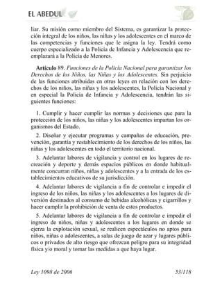 Ley 1098 de 2006 53/118 
liar. Su misión como miembro del Sistema, es garantizar la protec- ción integral de los niños, las niñas y los adolescentes en el marco de las competencias y funciones que le asigna la ley. Tendrá como cuerpo especializado a la Policía de Infancia y Adolescencia que re- emplazará a la Policía de Menores. 89.Funciones de la Policía Nacional para garantizar los Derechos de los Niños, las Niñas y los Adolescentes.Sin perjuicio de las funciones atribuidas en otras leyes en relación con los dere- chos de los niños, las niñas y los adolescentes, la Policía Nacional y en especial la Policía de Infancia y Adolescencia, tendrán las si- guientes funciones: 
1. Cumplir y hacer cumplir las normas y decisiones que para la protección de los niños, las niñas y los adolescentes impartan los or- ganismos del Estado. 
2. Diseñar y ejecutar programas y campañas de educación, pre- vención, garantía y restablecimiento de los derechos de los niños, las niñas y los adolescentes en todo el territorio nacional. 
3. Adelantar labores de vigilancia y control en los lugares de re- creación y deporte y demás espacios públicos en donde habitual- mente concurran niños, niñas y adolescentes y a la entrada de los es- tablecimientos educativos de su jurisdicción. 
4. Adelantar labores de vigilancia a fin de controlar e impedir el ingreso de los niños, las niñas y los adolescentes a los lugares de di- versión destinados al consumo de bebidas alcohólicas y cigarrillos y hacer cumplir la prohibición de venta de estos productos. 
5. Adelantar labores de vigilancia a fin de controlar e impedir el ingreso de niños, niñas y adolescentes a los lugares en donde se ejerza la explotación sexual, se realicen espectáculos no aptos para niños, niñas o adolescentes, a salas de juego de azar y lugares públi- cos o privados de alto riesgo que ofrezcan peligro para su integridad física y/o moral y tomar las medidas a que haya lugar.  