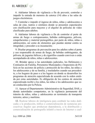 Ley 1098 de 2006 54/118 
6. Adelantar labores de vigilancia a fin de prevenir, controlar e impedir la entrada de menores de catorce (14) años a las salas de juegos electrónicos. 
7. Controlar e impedir el ingreso de niños, niñas y adolescentes a salas de cine, teatros o similares donde se presenten espectáculos con clasificación para mayores y el alquiler de películas de video clasificadas para adultos. 
8. Adelantar labores de vigilancia a fin de controlar el porte de armas de fuego o cortopunzantes, bebidas embriagantes, pólvora, estupefacientes y material pornográfico, por parte de niños, niñas o adolescentes, así como de elementos que puedan atentar contra su integridad, y proceder a su incautación; 
9. Diseñar programas de prevención para los adultos sobre el porte y uso responsable de armas de fuego, de bebidas embriagantes, de pólvora, de juguetes bélicos y de cigarrillos cuando conviven o están acompañados de niños, niñas o adolescentes. 
10. Brindar apoyo a las autoridades judiciales, los Defensores y Comisarios de Familia, Personeros Municipales e Inspectores de Po- licía en las acciones de policía y protección de los niños, las niñas y los adolescentes y de su familia, y trasladarlos cuando sea proceden- te, a los hogares de paso o a los lugares en donde se desarrollen los programas de atención especializada de acuerdo con la orden emiti- da por estas autoridades. Es obligación de los centros de atención especializada recibir a los niños, las niñas o los adolescentes que se- an conducidos por la Policía. 
11. Apoyar al Departamento Administrativo de Seguridad, DAS, y demás autoridades competentes, en la vigilancia permanente del tránsito de niños, niñas y adolescentes en terminales de transporte terrestre, aéreo y marítimo. 
12. Realizar labores de inteligencia para combatir las redes dedi- cadas a la producción, tráfico o comercialización de sustancias psi- coactivas ilegales que produzcan dependencia, a la distribución y comercialización de pornografía infantil a través de Internet o cual-  