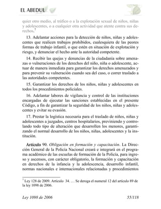 Ley 1098 de 2006 55/118 
quier otro medio, al tráfico o a la explotación sexual de niños, niñas y adolescentes, o a cualquier otra actividad que atente contra sus de- rechos.7 
13. Adelantar acciones para la detección de niños, niñas y adoles- centes que realicen trabajos prohibidos, cualesquiera de las peores formas de trabajo infantil, o que estén en situación de explotación y riesgo, y denunciar el hecho ante la autoridad competente. 
14. Recibir las quejas y denuncias de la ciudadanía sobre amena- zas o vulneraciones de los derechos del niño, niña o adolescente, ac- tuar de manera inmediata para garantizar los derechos amenazados y para prevenir su vulneración cuando sea del caso, o correr traslado a las autoridades competentes. 
15. Garantizar los derechos de los niños, niñas y adolescentes en todos los procedimientos policiales. 
16. Adelantar labores de vigilancia y control de las instituciones encargadas de ejecutar las sanciones establecidas en el presente Código, a fin de garantizar la seguridad de los niños, niñas y adoles- centes y evitar su evasión. 
17. Prestar la logística necesaria para el traslado de niños, niñas y adolescentes a juzgados, centros hospitalarios, previniendo y contro- lando todo tipo de alteración que desarrollen los menores, garanti- zando el normal desarrollo de los niños, niñas, adolescentes y la ins- titución. 90.Obligación en formación y capacitación.La Direc- ción General de la Policía Nacional creará e integrará en el progra- ma académico de las escuelas de formación de la Policía, para ingre- so y ascensos, con carácter obligatorio, la formación y capacitación en derechos de la infancia y la adolescencia, desarrollo infantil, normas nacionales e internacionales relacionadas y procedimientos 
7 Ley 128 de 2009. Artículo 34. … Se deroga el numeral 12 del artículo 89 de la ley 1098 de 2006. 
 
