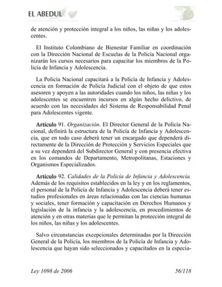 Ley 1098 de 2006 56/118 
de atención y protección integral a los niños, las niñas y los adoles- centes. 
El Instituto Colombiano de Bienestar Familiar en coordinación con la Dirección Nacional de Escuelas de la Policía Nacional orga- nizarán los cursos necesarios para capacitar los miembros de la Po- licía de Infancia y Adolescencia. 
La Policía Nacional capacitará a la Policía de Infancia y Adoles- cencia en formación de Policía Judicial con el objeto de que estos asesoren y apoyen a las autoridades cuando los niños, las niñas y los adolescentes se encuentren incursos en algún hecho delictivo, de acuerdo con las necesidades del Sistema de Responsabilidad Penal para Adolescentes vigente. 91.Organización. El Director General de la Policía Na- cional, definirá la estructura de la Policía de Infancia y Adolescen- cia, que en todo caso deberá tener un encargado que dependerá di- rectamente de la Dirección de Protección y Servicios Especiales que a su vez dependerá del Subdirector General y con presencia efectiva en los comandos de Departamento, Metropolitanas, Estaciones y Organismos Especializados. 92.Calidades de la Policía de Infancia y Adolescencia. Además de los requisitos establecidos en la ley y en los reglamentos, el personal de la Policía de Infancia y Adolescencia deberá tener es- tudios profesionales en áreas relacionadas con las ciencias humanas y sociales, tener formación y capacitación en Derechos Humanos y legislación de la infancia y la adolescencia, en procedimientos de atención y en otras materias que le permitan la protección integral de los niños, las niñas y los adolescentes. 
Salvo circunstancias excepcionales determinadas por la Dirección General de la Policía, los miembros de la Policía de Infancia y Ado- lescencia que hayan sido seleccionados y capacitados en la especia-  