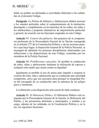 Ley 1098 de 2006 57/118 
lidad, no podrán ser destinados a actividades diferentes a las señala- das en el presente Código. .La Policía de Infancia y Adolescencia deberá asesorar a los mandos policiales sobre el comportamiento de la institución, desempeño y cumplimiento en los derechos de los niños, las niñas y los adolescentes y proponer alternativas de mejoramiento particular y general, de acuerdo con las funciones asignadas en este Código. 93. Control disciplinario.Sin perjuicio de la competen- cia preferente de la Procuraduría General de la Nación consagrada en el artículo 277 de la Constitución Política, y de las acciones pena- les a que haya lugar, la Inspección General de la Policía Nacional, se encargará de adelantar los procesos disciplinarios relacionados con infracciones a las disposiciones de este Código, cometidas por los miembros de la Policía Nacional. 94.Prohibiciones especiales. Se prohíbe la conducción de niños, niñas y adolescentes mediante la utilización de esposas o cualquier otro medio que atente contra su dignidad. 
Igualmente se prohíbe el uso de armas para impedir o conjurar la evasión del niño, niña o adolescente que es conducido ante autoridad competente, salvo que sea necesario para proteger la integridad físi- ca del encargado de su conducción ante la amenaza de un peligro grave e inminente. 
La infracción a esta disposición será causal de mala conducta. 95.El Ministerio Público.El Ministerio Público está in- tegrado por la Procuraduría General de la Nación, la Defensoría del Pueblo, y las personerías distritales y municipales, y tendrán a su cargo, además de las señaladas en la Constitución Política y en la ley, las siguientes funciones:  