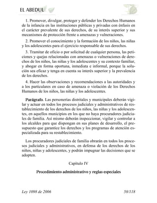 Ley 1098 de 2006 58/118 
1. Promover, divulgar, proteger y defender los Derechos Humanos de la infancia en las instituciones públicas y privadas con énfasis en el carácter prevalente de sus derechos, de su interés superior y sus mecanismos de protección frente a amenazas y vulneraciones. 
2. Promover el conocimiento y la formación de los niños, las niñas y los adolescentes para el ejercicio responsable de sus derechos. 
3. Tramitar de oficio o por solicitud de cualquier persona, las peti- ciones y quejas relacionadas con amenazas o vulneraciones de dere- chos de los niños, las niñas y los adolescentes y su contexto familiar, y abogar en forma oportuna, inmediata e informal, porque la solu- ción sea eficaz y tenga en cuenta su interés superior y la prevalencia de los derechos. 
4. Hacer las observaciones y recomendaciones a las autoridades y a los particulares en caso de amenaza o violación de los Derechos Humanos de los niños, las niñas y los adolescentes. . Las personerías distritales y municipales deberán vigi- lar y actuar en todos los procesos judiciales y administrativos de res- tablecimiento de los derechos de los niños, las niñas y los adolescen- tes, en aquellos municipios en los que no haya procuradores judicia- les de familia. Así mismo deberán inspeccionar, vigilar y controlar a los alcaldes para que dispongan en sus planes de desarrollo, el pre- supuesto que garantice los derechos y los programas de atención es- pecializada para su restablecimiento. 
Los procuradores judiciales de familia obrarán en todos los proce- sos judiciales y administrativos, en defensa de los derechos de los niños, niñas y adolescentes, y podrán impugnar las decisiones que se adopten. 
Capítulo IV  