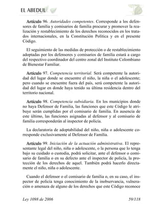 Ley 1098 de 2006 59/118 
96.Autoridades competentes.Corresponde a los defen- sores de familia y comisarios de familia procurar y promover la rea- lización y restablecimiento de los derechos reconocidos en los trata- dos internacionales, en la Constitución Política y en el presente Código. 
El seguimiento de las medidas de protección o de restablecimiento adoptadas por los defensores y comisarios de familia estará a cargo del respectivo coordinador del centro zonal del Instituto Colombiano de Bienestar Familiar. 97.Competencia territorial.Será competente la autori- dad del lugar donde se encuentre el niño, la niña o el adolescente; pero cuando se encuentre fuera del país, será competente la autori- dad del lugar en donde haya tenido su última residencia dentro del territorio nacional. 98.Competencia subsidiaria.En los municipios donde no haya Defensor de Familia, las funciones que este Código le atri- buye serán cumplidas por el comisario de familia. En ausencia de este último, las funciones asignadas al defensor y al comisario de familia corresponderán al inspector de policía. 
La declaratoria de adoptabilidad del niño, niña o adolescente co- rresponde exclusivamente al Defensor de Familia. 99. Iniciación de la actuación administrativa.El repre- sentante legal del niño, niña o adolescente, o la persona que lo tenga bajo su cuidado o custodia, podrá solicitar, ante el defensor o comi- sario de familia o en su defecto ante el inspector de policía, la pro- tección de los derechos de aquel. También podrá hacerlo directa- mente el niño, niña o adolescente. 
Cuando el defensor o el comisario de familia o, en su caso, el ins- pector de policía tenga conocimiento de la inobservancia, vulnera- ción o amenaza de alguno de los derechos que este Código reconoce  
