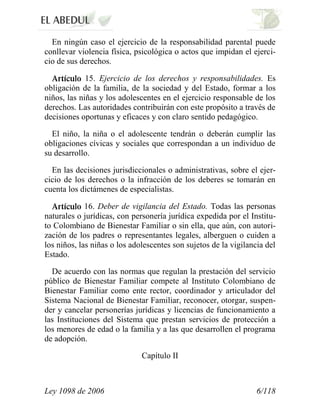 Ley 1098 de 2006 6/118 
En ningún caso el ejercicio de la responsabilidad parental puede conllevar violencia física, psicológica o actos que impidan el ejerci- cio de sus derechos. 15. Ejercicio de los derechos y responsabilidades. Es obligación de la familia, de la sociedad y del Estado, formar a los niños, las niñas y los adolescentes en el ejercicio responsable de los derechos. Las autoridades contribuirán con este propósito a través de decisiones oportunas y eficaces y con claro sentido pedagógico. 
El niño, la niña o el adolescente tendrán o deberán cumplir las obligaciones cívicas y sociales que correspondan a un individuo de su desarrollo. 
En las decisiones jurisdiccionales o administrativas, sobre el ejer- cicio de los derechos o la infracción de los deberes se tomarán en cuenta los dictámenes de especialistas. 16. Deber de vigilancia del Estado. Todas las personas naturales o jurídicas, con personería jurídica expedida por el Institu- to Colombiano de Bienestar Familiar o sin ella, que aún, con autori- zación de los padres o representantes legales, alberguen o cuiden a los niños, las niñas o los adolescentes son sujetos de la vigilancia del Estado. 
De acuerdo con las normas que regulan la prestación del servicio público de Bienestar Familiar compete al Instituto Colombiano de Bienestar Familiar como ente rector, coordinador y articulador del Sistema Nacional de Bienestar Familiar, reconocer, otorgar, suspen- der y cancelar personerías jurídicas y licencias de funcionamiento a las Instituciones del Sistema que prestan servicios de protección a los menores de edad o la familia y a las que desarrollen el programa de adopción. 
Capítulo II  
