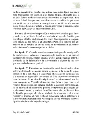 Ley 1098 de 2006 61/118 
traslado decretará las pruebas que estime necesarias, fijará audiencia para practicarlas con sujeción a las reglas del procedimiento civil y en ella fallará mediante resolución susceptible de reposición. Este recurso deberá interponerse verbalmente en la audiencia, por quie- nes asistieron en la misma, y para quienes no asistieron a la audien- cia se les notificará por estado y podrán interponer el recurso, en los términos del Código de Procedimiento Civil. 
Resuelto el recurso de reposición o vencido el término para inter- ponerlo, el expediente deberá ser remitido al Juez de Familia para homologar el fallo, si dentro de los cinco días siguientes a su ejecu- toria alguna de las partes o el Ministerio Público lo solicita con ex- presión de las razones en que se funda la inconformidad, el Juez re- solverá en un término no superior a 10 días. 1°. Cuando lo estime aconsejable para la averiguación de los hechos, el defensor, el comisario de familia o, en su caso, el inspector de policía, podrán ordenar que el equipo técnico interdis- ciplinario de la defensoría o de la comisaría, o alguno de sus inte- grantes, rinda dictamen pericial. 2°.En todo caso, la actuación administrativa deberá re- solverse dentro de los cuatro meses siguientes a la fecha de la pre- sentación de la solicitud o a la apertura oficiosa de la investigación, y el recurso de reposición que contra el fallo se presente deberá ser resuelto dentro de los diez días siguientes al vencimiento del término para interponerlo. Vencido el término para fallar o para resolver el recurso de reposición sin haberse emitido la decisión correspondien- te, la autoridad administrativa perderá competencia para seguir co- nociendo del asunto y remitirá inmediatamente el expediente al Juez de Familia para que, de oficio, adelante la actuación o el proceso respectivo. Cuando el Juez reciba el expediente deberá informarlo a la Procuraduría General de la Nación para que se promueva la inves- tigación disciplinaria a que haya lugar.  