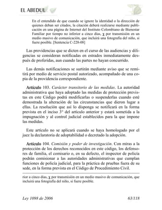 Ley 1098 de 2006 63/118 
En el entendido de que cuando se ignore la identidad o la dirección de quienes deban ser citados, la citación deberá realizarse mediante publi- cación en una página de Internet del Instituto Colombiano de Bienestar Familiar por tiempo no inferior a cinco días, y por transmisión en un medio masivo de comunicación, que incluirá una fotografía del niño, si fuere posible. [Sentencia C-228-08] 
Las providencias que se dicten en el curso de las audiencias y dili- gencias se consideran notificadas en estrados inmediatamente des- pués de proferidas, aun cuando las partes no hayan concurrido. 
Las demás notificaciones se surtirán mediante aviso que se remi- tirá por medio de servicio postal autorizado, acompañado de una co- pia de la providencia correspondiente. 103.Carácter transitorio de las medidas.La autoridad administrativa que haya adoptado las medidas de protección previs- tas en este Código podrá modificarlas o suspenderlas cuando esté demostrada la alteración de las circunstancias que dieron lugar a ellas. La resolución que así lo disponga se notificará en la forma prevista en el inciso 3° del artículo anterior y estará sometida a la impugnación y al control judicial establecidos para la que impone las medidas. 
Este artículo no se aplicará cuando se haya homologado por el juez la declaratoria de adoptabilidad o decretado la adopción. 104. Comisión y poder de investigación.Con miras a la protección de los derechos reconocidos en este código, los defenso- res de familia, el comisario o, en su defecto, el inspector de policía podrán comisionar a las autoridades administrativas que cumplan funciones de policía judicial, para la práctica de pruebas fuera de su sede, en la forma prevista en el Código de Procedimiento Civil. 
rior a cinco días, y por transmisión en un medio masivo de comunicación, que incluirá una fotografía del niño, si fuere posible. 
 