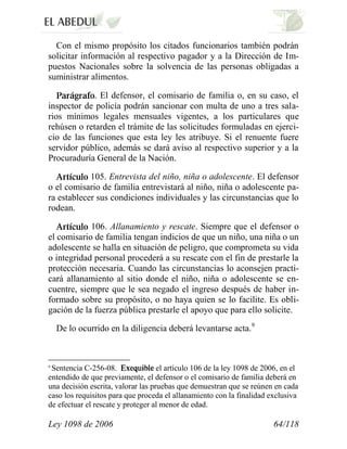 Ley 1098 de 2006 64/118 
Con el mismo propósito los citados funcionarios también podrán solicitar información al respectivo pagador y a la Dirección de Im- puestos Nacionales sobre la solvencia de las personas obligadas a suministrar alimentos. .El defensor, el comisario de familia o, en su caso, el inspector de policía podrán sancionar con multa de uno a tres sala- rios mínimos legales mensuales vigentes, a los particulares que rehúsen o retarden el trámite de las solicitudes formuladas en ejerci- cio de las funciones que esta ley les atribuye. Si el renuente fuere servidor público, además se dará aviso al respectivo superior y a la Procuraduría General de la Nación. 105.Entrevista del niño, niña o adolescente.El defensor o el comisario de familia entrevistará al niño, niña o adolescente pa- ra establecer sus condiciones individuales y las circunstancias que lo rodean. 106.Allanamiento y rescate.Siempre que el defensor o el comisario de familia tengan indicios de que un niño, una niña o un adolescente se halla en situación de peligro, que comprometa su vida o integridad personal procederá a su rescate con el fin de prestarle la protección necesaria. Cuando las circunstancias lo aconsejen practi- cará allanamiento al sitio donde el niño, niña o adolescente se en- cuentre, siempre que le sea negado el ingreso después de haber in- formado sobre su propósito, o no haya quien se lo facilite. Es obli- gación de la fuerza pública prestarle el apoyo que para ello solicite. 
De lo ocurrido en la diligencia deberá levantarse acta.9 
9 Sentencia C-256-08. el artículo 106 de la ley 1098 de 2006, en el entendido de que previamente, el defensor o el comisario de familia deberá en una decisión escrita, valorar las pruebas que demuestran que se reúnen en cada caso los requisitos para que proceda el allanamiento con la finalidad exclusiva de efectuar el rescate y proteger al menor de edad.  