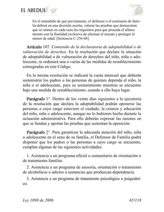 Ley 1098 de 2006 65/118 
En el entendido de que previamente, el defensor o el comisario de fami- lia deberá en una decisión escrita, valorar las pruebas que demuestran que se reúnen en cada caso los requisitos para que proceda el allana- miento con la finalidad exclusiva de efectuar el rescate y proteger al menor de edad. [Sentencia C-256-08] 107.Contenido de la declaratoria de adoptabilidad o de vulneración de derechos.En la resolución que declare la situación de adoptabilidad o de vulneración de derechos del niño, niña o ado- lescente, se ordenará una o varias de las medidas de restablecimiento consagradas en este Código. 
En la misma resolución se indicará la cuota mensual que deberán suministrar los padres o las personas de quienes dependa el niño, la niña o el adolescente, para su sostenimiento mientras se encuentre bajo una medida de restablecimiento, cuando a ello haya lugar. 1°. Dentro de los veinte días siguientes a la ejecutoria de la resolución que declara la adoptabilidad podrán oponerse las personas a cuyo cargo estuviere el cuidado, la crianza y educación del niño, niña o adolescente, aunque no lo hubieren hecho durante la actuación administrativa. Para ello deberán expresar las razones en que se fundan y aportar las pruebas que sustentan la oposición. 2°.Para garantizar la adecuada atención del niño, niña o adolescente en el seno de su familia, el Defensor de Familia podrá disponer que los padres o las personas a cuyo cargo se encuentre, cumplan algunas de las siguientes actividades: 
1. Asistencia a un programa oficial o comunitario de orientación o de tratamiento familiar. 
2. Asistencia a un programa de asesoría, orientación o tratamiento de alcohólicos o adictos a sustancias que produzcan dependencia. 
3. Asistencia a un programa de tratamiento psicológico o psiquiátri- co.  