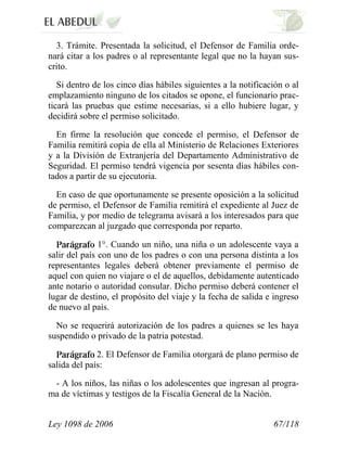 Ley 1098 de 2006 67/118 
3. Trámite. Presentada la solicitud, el Defensor de Familia orde- nará citar a los padres o al representante legal que no la hayan sus- crito. 
Si dentro de los cinco días hábiles siguientes a la notificación o al emplazamiento ninguno de los citados se opone, el funcionario prac- ticará las pruebas que estime necesarias, si a ello hubiere lugar, y decidirá sobre el permiso solicitado. 
En firme la resolución que concede el permiso, el Defensor de Familia remitirá copia de ella al Ministerio de Relaciones Exteriores y a la División de Extranjería del Departamento Administrativo de Seguridad. El permiso tendrá vigencia por sesenta días hábiles con- tados a partir de su ejecutoria. 
En caso de que oportunamente se presente oposición a la solicitud de permiso, el Defensor de Familia remitirá el expediente al Juez de Familia, y por medio de telegrama avisará a los interesados para que comparezcan al juzgado que corresponda por reparto. 1°. Cuando un niño, una niña o un adolescente vaya a salir del país con uno de los padres o con una persona distinta a los representantes legales deberá obtener previamente el permiso de aquel con quien no viajare o el de aquellos, debidamente autenticado ante notario o autoridad consular. Dicho permiso deberá contener el lugar de destino, el propósito del viaje y la fecha de salida e ingreso de nuevo al país. 
No se requerirá autorización de los padres a quienes se les haya suspendido o privado de la patria potestad. 2.El Defensor de Familia otorgará de plano permiso de salida del país: 
- A los niños, las niñas o los adolescentes que ingresan al progra- ma de víctimas y testigos de la Fiscalía General de la Nación.  