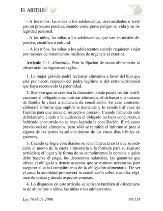Ley 1098 de 2006 68/118 
- A los niños, las niñas o los adolescentes, desvinculados o testi- gos en procesos penales, cuando corre grave peligro su vida y su in- tegridad personal. 
- A los niños, las niñas o los adolescentes, que van en misión de- portiva, científica o cultural. 
– A los niños, las niñas o los adolescentes cuando requieren viajar por razones de tratamientos médicos de urgencia al exterior. 111.Alimentos.Para la fijación de cuota alimentaria se observarán las siguientes reglas: 
1. La mujer grávida podrá reclamar alimentos a favor del hijo que está por nacer, respecto del padre legítimo o del extramatrimonial que haya reconocido la paternidad. 
2. Siempre que se conozca la dirección donde puede recibir notifi- caciones el obligado a suministrar alimentos, el defensor o comisario de familia lo citará a audiencia de conciliación. En caso contrario, elaborará informe que suplirá la demanda y lo remitirá al Juez de Familia para que inicie el respectivo proceso. Cuando habiendo sido debidamente citado a la audiencia el obligado no haya concurrido, o habiendo concurrido no se haya logrado la conciliación, fijará cuota provisional de alimentos, pero sólo se remitirá el informe al juez si alguna de las partes lo solicita dentro de los cinco días hábiles si- guientes. 
3. Cuando se logre conciliación se levantará acta en la que se indi- cará: el monto de la cuota alimentaria y la fórmula para su reajuste periódico; el lugar y la forma de su cumplimento; la persona a quien debe hacerse el pago, los descuentos salariales, las garantías que ofrece el obligado y demás aspectos que se estimen necesarios para asegurar el cabal cumplimiento de la obligación alimentaria. De ser el caso, la autoridad promoverá la conciliación sobre custodia, régi- men de visitas y demás aspectos conexos. 
4. Lo dispuesto en este artículo se aplicará también al ofrecimien- to de alimentos a niños, las niñas o los adolescentes.  