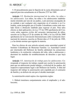Ley 1098 de 2006 69/118 
5. El procedimiento para la fijación de la cuota alimentaria será el especial previsto actualmente en el Decreto 2737 de 1989. 112.Restitución internacional de los niños, las niñas o los adolescentes.Los niños, las niñas o los adolescentes indebida- mente retenidos por uno de sus padres, o por personas encargadas de su cuidado o por cualquier otro organismo en el exterior o en Co- lombia, serán protegidos por el Estado Colombiano contra todo tras- lado ilícito u obstáculo indebido para regresar al país. Para tales efectos se dará aplicación a la Ley 173 de 1994 aprobatoria del Con- venio sobre aspectos civiles del secuestro internacional de niños, suscrito en La Haya el 25 de octubre de 1980, a la Ley 620 de 2000 aprobatoria de la Convención Interamericana sobre restitución inter- nacional de menores, suscrita en Montevideo el 15 de julio de 1989, y a las demás normas que regulen la materia. 
Para los efectos de este artículo actuará como autoridad central el Instituto Colombiano de Bienestar Familiar. La Autoridad Central por intermedio del Defensor de familia adelantará las actuaciones tendientes a la restitución voluntaria del niño, niña o adolescente y decretará las medidas de restablecimiento de derechos a que haya lugar. 113.Autorización de trabajo para los adolescentes.Co- rresponde al inspector de trabajo expedir por escrito la autorización para que un adolescente pueda trabajar, a solicitud de los padres, del respectivo representante legal o del Defensor de Familia. A falta del inspector del trabajo la autorización será expedida por el comisario de familia y en defecto de este por el alcalde municipal. 
La autorización estará sujeta a las siguientes reglas: 
1. Deberá tramitarse conjuntamente entre el empleador y el ado- lescente;  