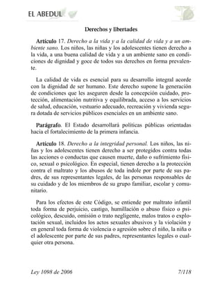 Ley 1098 de 2006 7/118 
17. Derecho a la vida y a la calidad de vida y a un am- biente sano. Los niños, las niñas y los adolescentes tienen derecho a la vida, a una buena calidad de vida y a un ambiente sano en condi- ciones de dignidad y goce de todos sus derechos en forma prevalen- te. 
La calidad de vida es esencial para su desarrollo integral acorde con la dignidad de ser humano. Este derecho supone la generación de condiciones que les aseguren desde la concepción cuidado, pro- tección, alimentación nutritiva y equilibrada, acceso a los servicios de salud, educación, vestuario adecuado, recreación y vivienda segu- ra dotada de servicios públicos esenciales en un ambiente sano. . El Estado desarrollará políticas públicas orientadas hacia el fortalecimiento de la primera infancia. 18. Derecho a la integridad personal. Los niños, las ni- ñas y los adolescentes tienen derecho a ser protegidos contra todas las acciones o conductas que causen muerte, daño o sufrimiento físi- co, sexual o psicológico. En especial, tienen derecho a la protección contra el maltrato y los abusos de toda índole por parte de sus pa- dres, de sus representantes legales, de las personas responsables de su cuidado y de los miembros de su grupo familiar, escolar y comu- nitario. 
Para los efectos de este Código, se entiende por maltrato infantil toda forma de perjuicio, castigo, humillación o abuso físico o psi- cológico, descuido, omisión o trato negligente, malos tratos o explo- tación sexual, incluidos los actos sexuales abusivos y la violación y en general toda forma de violencia o agresión sobre el niño, la niña o el adolescente por parte de sus padres, representantes legales o cual- quier otra persona.  